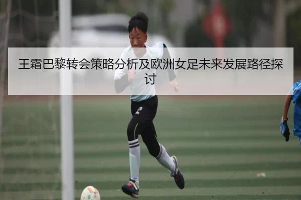 王霜巴黎转会策略分析及欧洲女足未来发展路径探讨